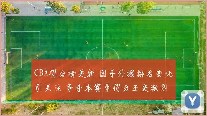 CBA得分榜更新 国手外援排名变化引关注 争夺本赛季得分王更激烈