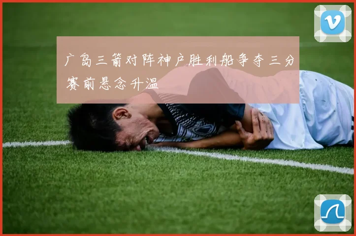 广岛三箭对阵神户胜利船争夺三分 赛前悬念升温
