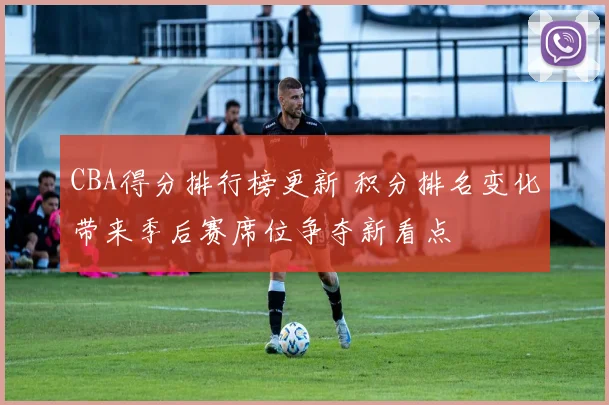 CBA得分排行榜更新 积分排名变化带来季后赛席位争夺新看点