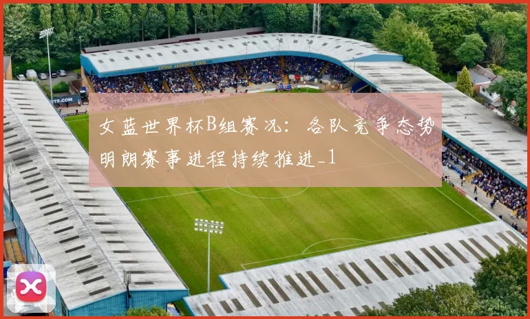 女蓝世界杯B组赛况：各队竞争态势明朗赛事进程持续推进_1