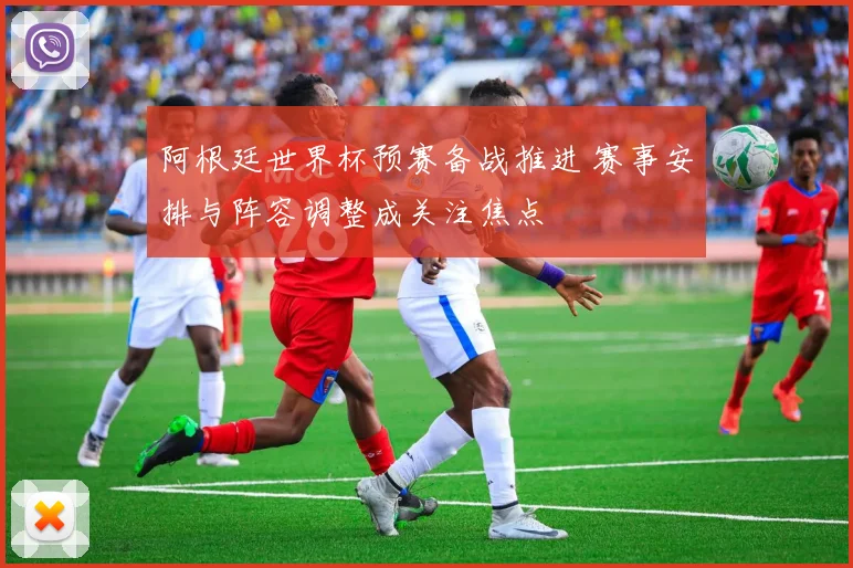阿根廷世界杯预赛备战推进 赛事安排与阵容调整成关注焦点