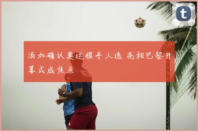 汤加确认奥运旗手人选 亮相巴黎开幕式成焦点