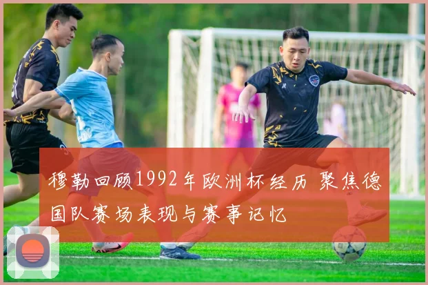 穆勒回顾1992年欧洲杯经历 聚焦德国队赛场表现与赛事记忆