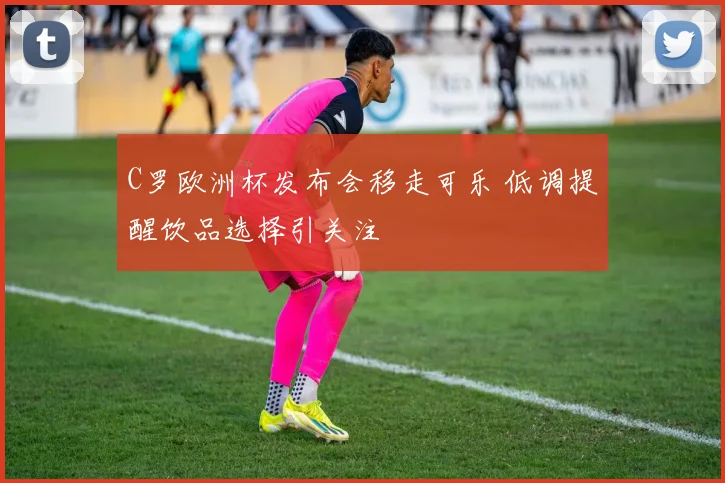 C罗欧洲杯发布会移走可乐 低调提醒饮品选择引关注