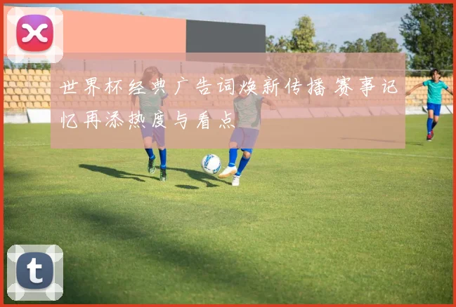 世界杯经典广告词焕新传播 赛事记忆再添热度与看点