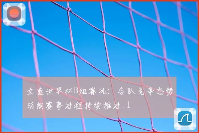 女蓝世界杯B组赛况：各队竞争态势明朗赛事进程持续推进_1