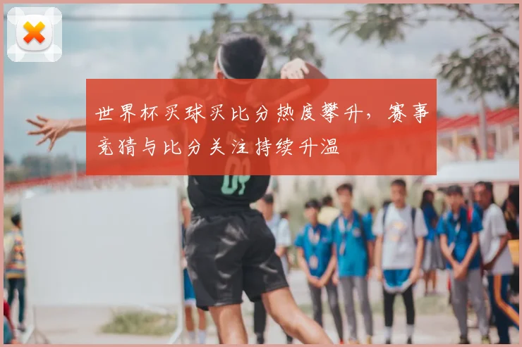 世界杯买球买比分热度攀升，赛事竞猜与比分关注持续升温