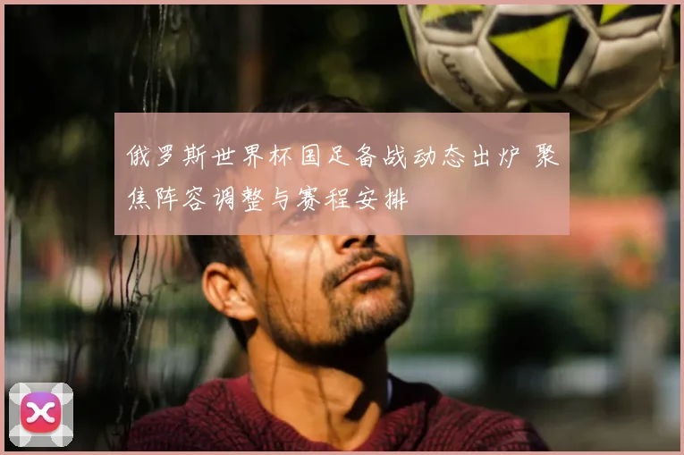 俄罗斯世界杯国足备战动态出炉 聚焦阵容调整与赛程安排