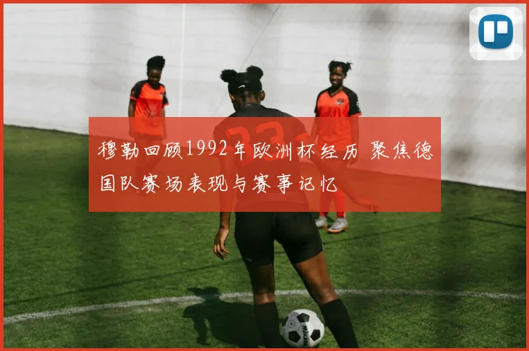穆勒回顾1992年欧洲杯经历 聚焦德国队赛场表现与赛事记忆