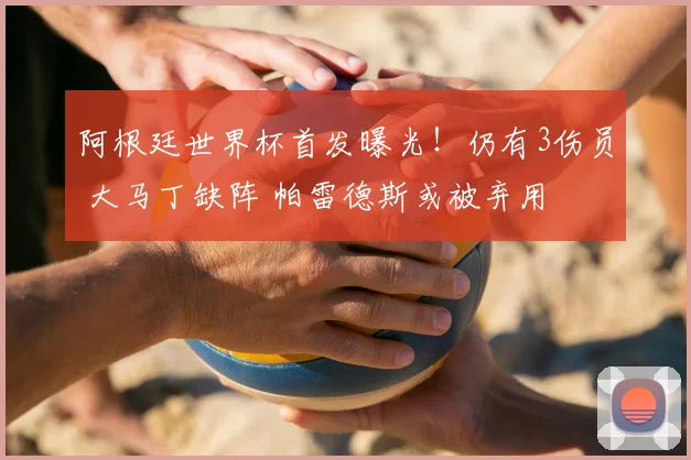 阿根廷世界杯首发曝光！仍有3伤员 大马丁缺阵 帕雷德斯或被弃用