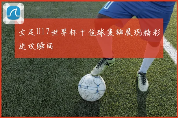 女足U17世界杯十佳球集锦展现精彩进攻瞬间