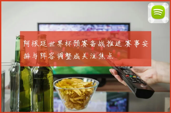 阿根廷世界杯预赛备战推进 赛事安排与阵容调整成关注焦点