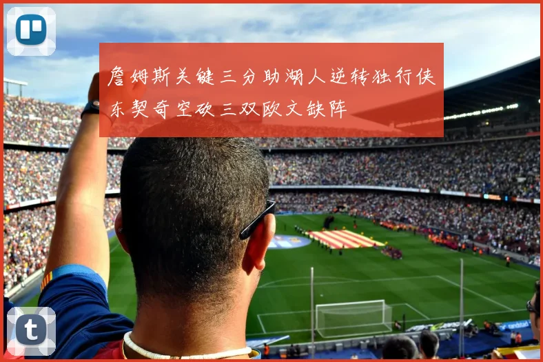 詹姆斯关键三分助湖人逆转独行侠东契奇空砍三双欧文缺阵