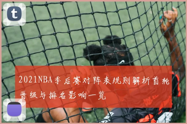 2021NBA季后赛对阵表规则解析首轮晋级与排名影响一览