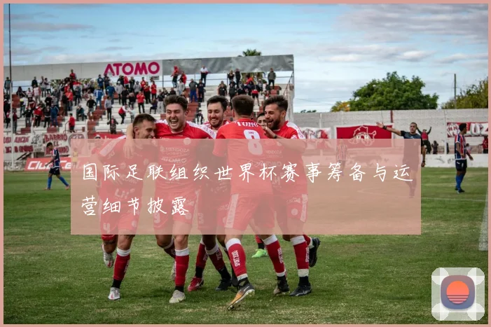 国际足联组织世界杯赛事筹备与运营细节披露