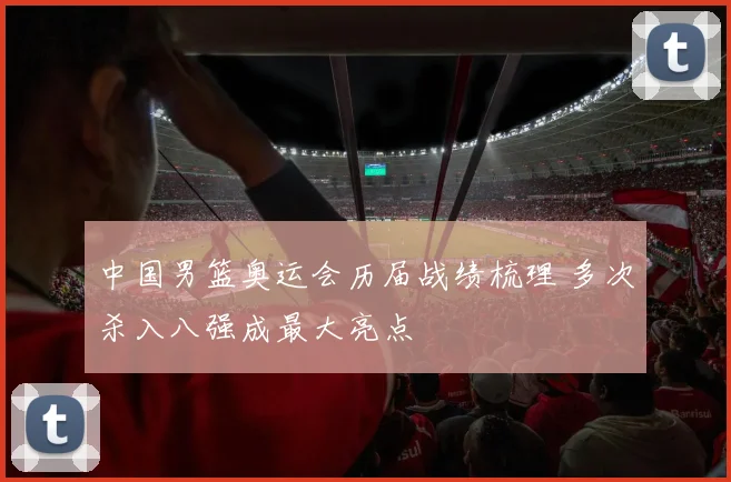 中国男篮奥运会历届战绩梳理 多次杀入八强成最大亮点