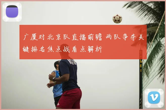 广厦对北京队直播前瞻 两队争夺关键排名焦点战看点解析