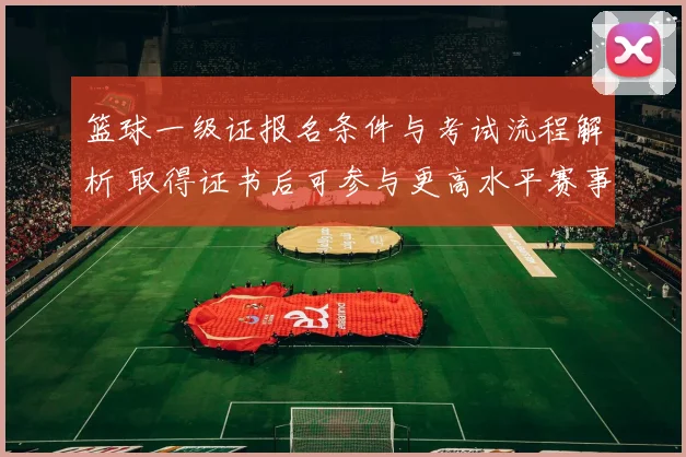 篮球一级证报名条件与考试流程解析 取得证书后可参与更高水平赛事