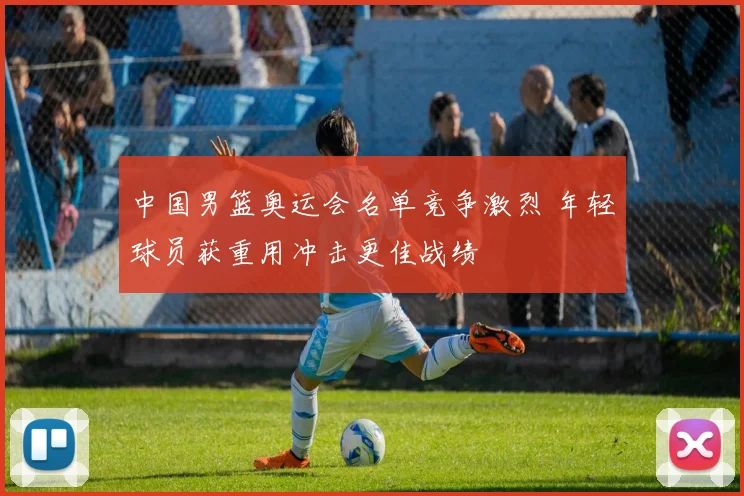 中国男篮奥运会名单竞争激烈 年轻球员获重用冲击更佳战绩