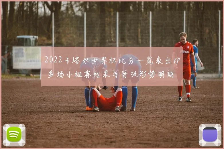2022卡塔尔世界杯比分一览表出炉 多场小组赛结果与晋级形势明朗