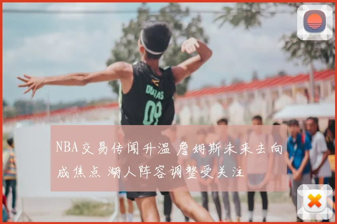 NBA交易传闻升温 詹姆斯未来去向成焦点 湖人阵容调整受关注