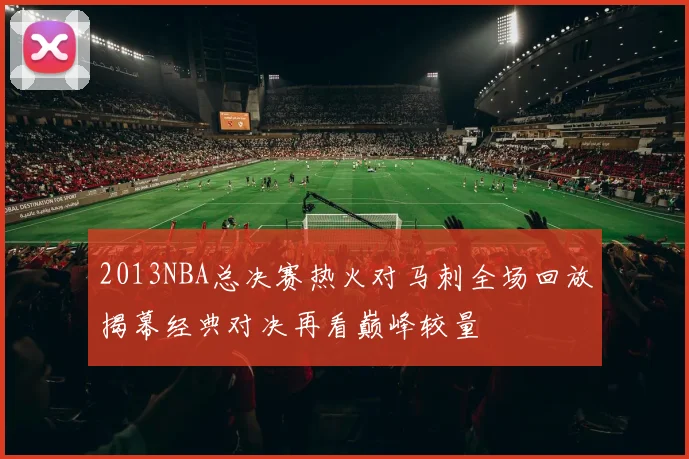 2013NBA总决赛热火对马刺全场回放揭幕经典对决再看巅峰较量