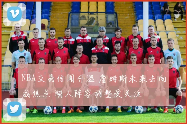 NBA交易传闻升温 詹姆斯未来去向成焦点 湖人阵容调整受关注