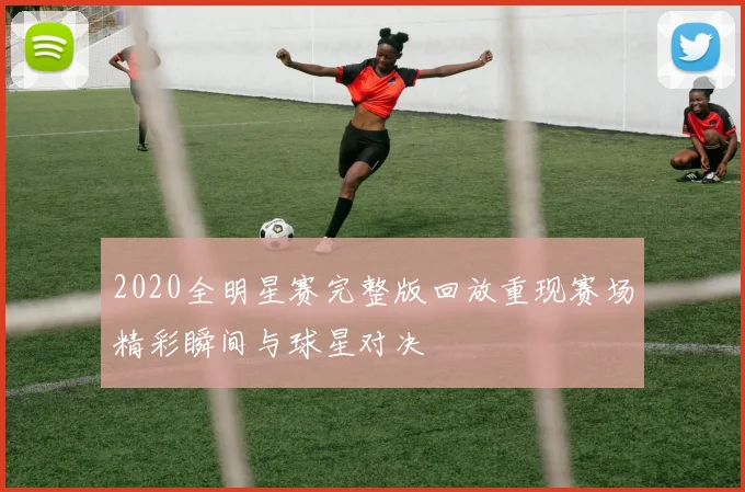2020全明星赛完整版回放重现赛场精彩瞬间与球星对决