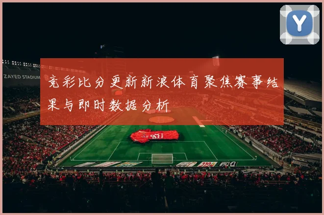 竞彩比分更新新浪体育聚焦赛事结果与即时数据分析