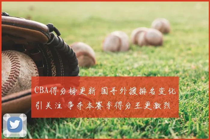 CBA得分榜更新 国手外援排名变化引关注 争夺本赛季得分王更激烈