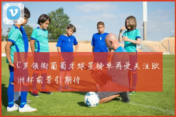 C罗领衔葡萄牙球星榜单再受关注欧洲杯前景引期待