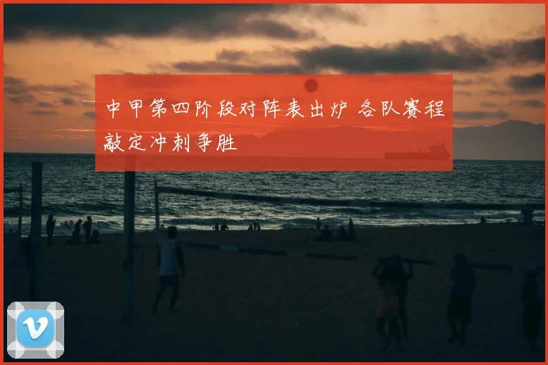 中甲第四阶段对阵表出炉 各队赛程敲定冲刺争胜