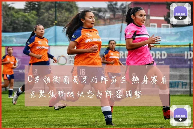 C罗领衔葡萄牙对阵芬兰 热身赛看点聚焦锋线状态与阵容调整
