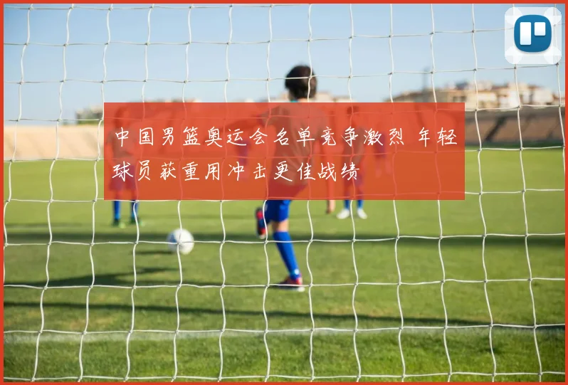 中国男篮奥运会名单竞争激烈 年轻球员获重用冲击更佳战绩