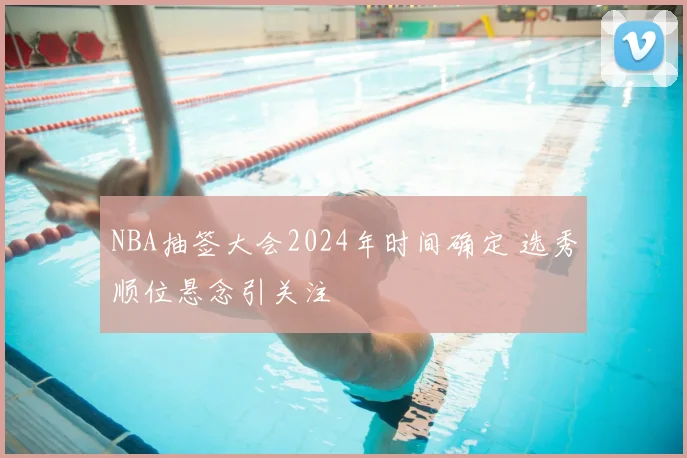 NBA抽签大会2024年时间确定 选秀顺位悬念引关注