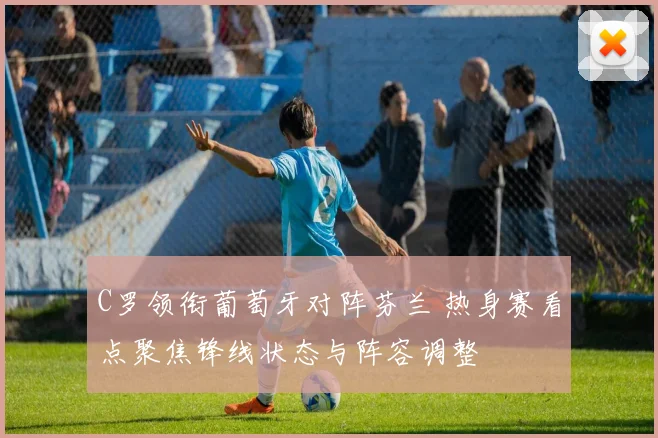 C罗领衔葡萄牙对阵芬兰 热身赛看点聚焦锋线状态与阵容调整
