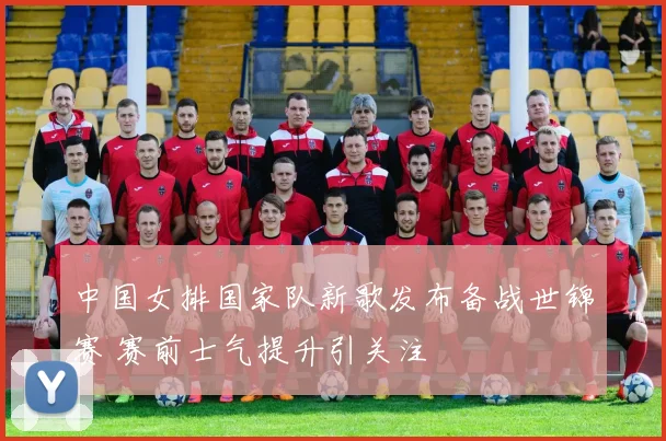 中国女排国家队新歌发布备战世锦赛 赛前士气提升引关注