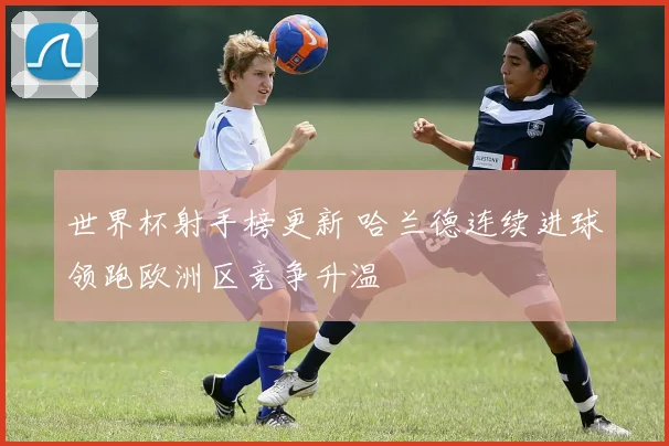世界杯射手榜更新 哈兰德连续进球领跑欧洲区竞争升温