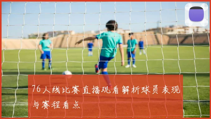 76人线比赛直播观看解析球员表现与赛程看点