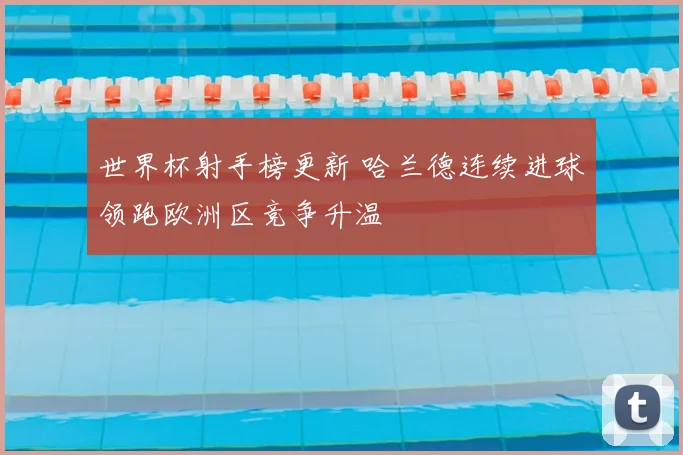 世界杯射手榜更新 哈兰德连续进球领跑欧洲区竞争升温