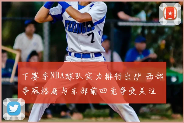 下赛季NBA球队实力排行出炉 西部争冠格局与东部前四竞争受关注