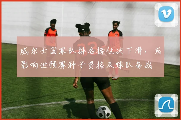 威尔士国家队排名榜位次下滑，或影响世预赛种子资格及球队备战