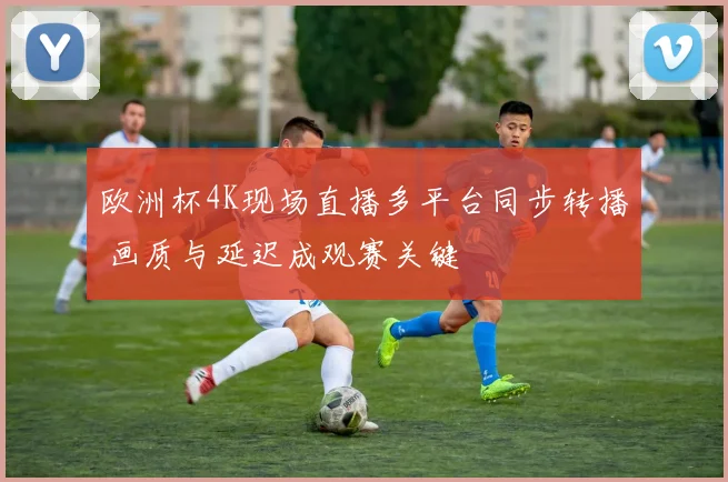 欧洲杯4K现场直播多平台同步转播 画质与延迟成观赛关键