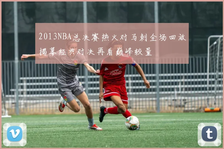 2013NBA总决赛热火对马刺全场回放揭幕经典对决再看巅峰较量