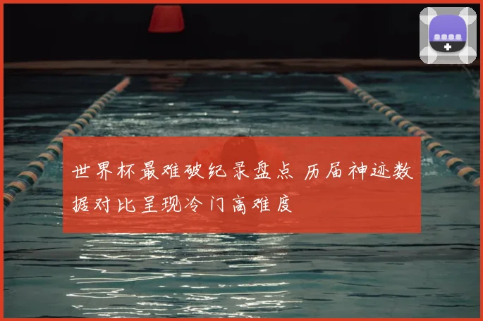 世界杯最难破纪录盘点 历届神迹数据对比呈现冷门高难度