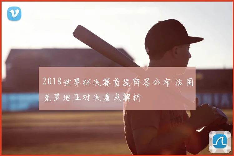 2018世界杯决赛首发阵容公布 法国克罗地亚对决看点解析