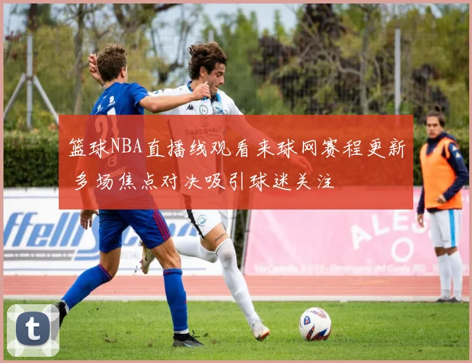 篮球NBA直播线观看来球网赛程更新 多场焦点对决吸引球迷关注