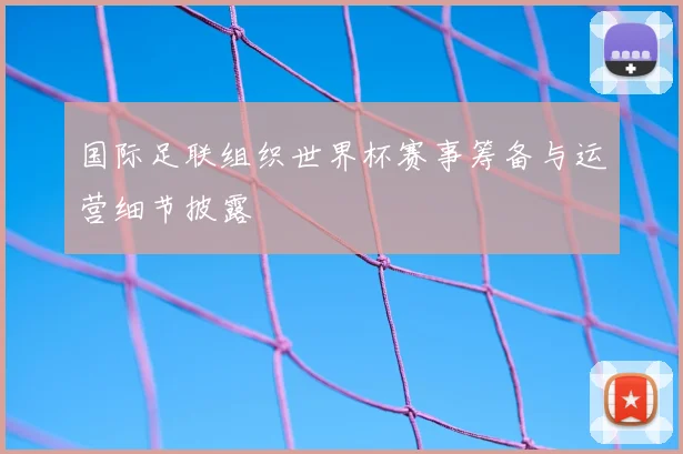 国际足联组织世界杯赛事筹备与运营细节披露