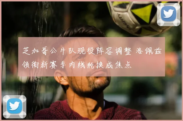 芝加哥公牛队现役阵容调整 洛佩兹领衔新赛季内线轮换成焦点