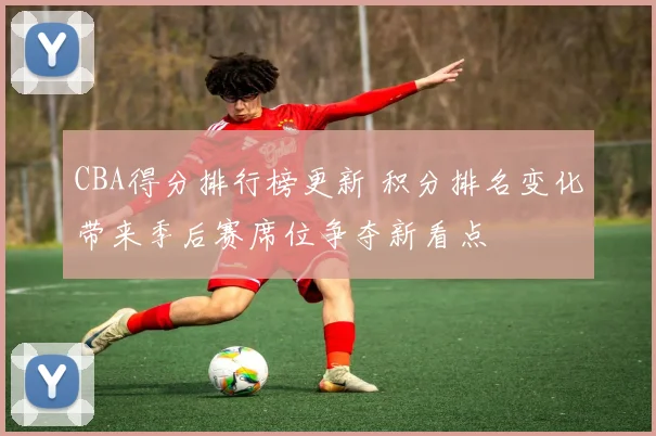 CBA得分排行榜更新 积分排名变化带来季后赛席位争夺新看点